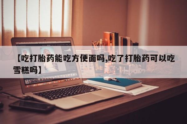 米非米索在线付款【吃打胎药能吃方便面吗,吃了打胎药可以吃雪糕吗】