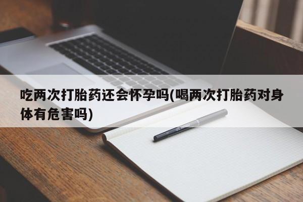 米非米索在线付款吃两次打胎药还会怀孕吗(喝两次打胎药对身体有危害吗)