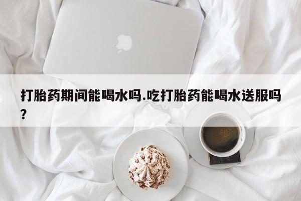 米非米索在线付款打胎药期间能喝水吗.吃打胎药能喝水送服吗？