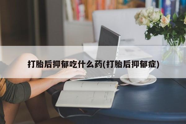 米非米索在线付款打胎后抑郁吃什么药(打胎后抑郁症)