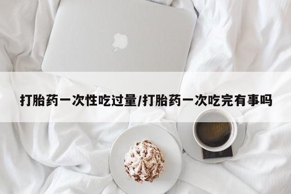 米非米索在线付款打胎药一次性吃过量/打胎药一次吃完有事吗