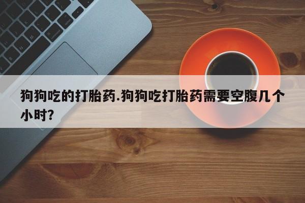 米非米索在线付款狗狗吃的打胎药.狗狗吃打胎药需要空腹几个小时？