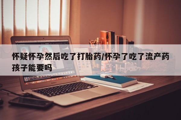 米非米索在线付款怀疑怀孕然后吃了打胎药/怀孕了吃了流产药孩子能要吗