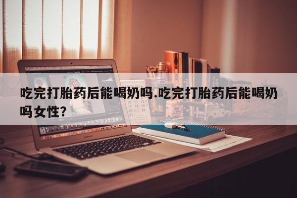 米非米索在线付款吃完打胎药后能喝奶吗.吃完打胎药后能喝奶吗女性？