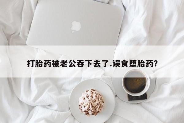 米非米索在线付款打胎药被老公吞下去了.误食堕胎药？
