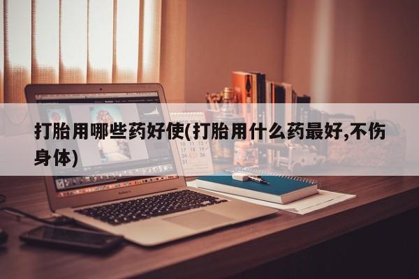 米非米索在线付款打胎用哪些药好使(打胎用什么药最好,不伤身体)