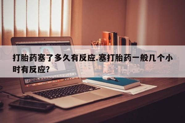 米非米索在线付款打胎药塞了多久有反应.塞打胎药一般几个小时有反应？