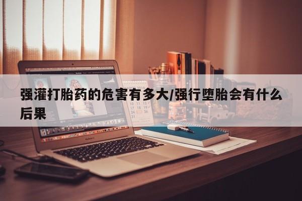 米非米索在线付款强灌打胎药的危害有多大/强行堕胎会有什么后果