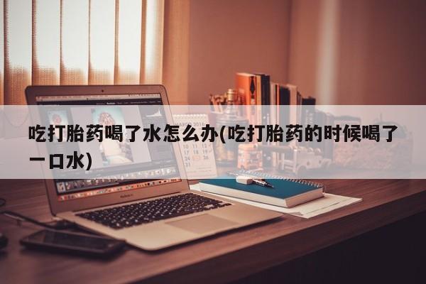米非米索在线付款吃打胎药喝了水怎么办(吃打胎药的时候喝了一口水)