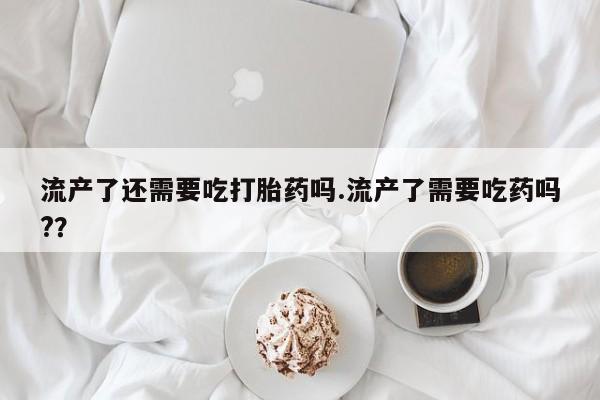 米非米索在线付款流产了还需要吃打胎药吗.流产了需要吃药吗?？