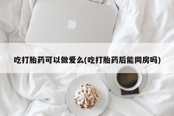 米非米索在线付款吃打胎药可以做爱么(吃打胎药后能同房吗)