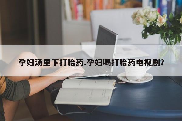 米非米索在线付款孕妇汤里下打胎药.孕妇喝打胎药电视剧？