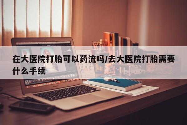 米非米索在线付款在大医院打胎可以药流吗/去大医院打胎需要什么手续