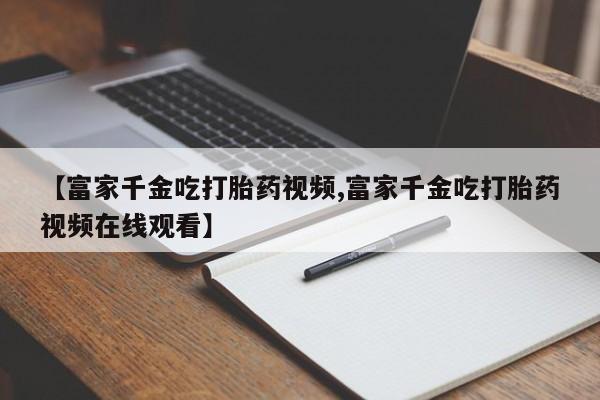 米非米索在线付款【富家千金吃打胎药视频,富家千金吃打胎药视频在线观看】