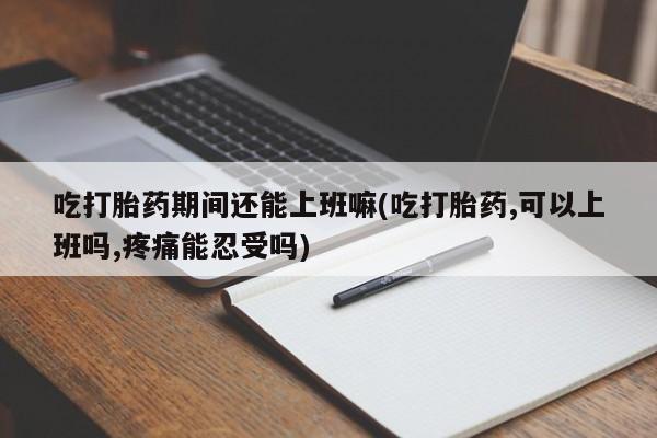 米非米索在线付款吃打胎药期间还能上班嘛(吃打胎药,可以上班吗,疼痛能忍受吗)