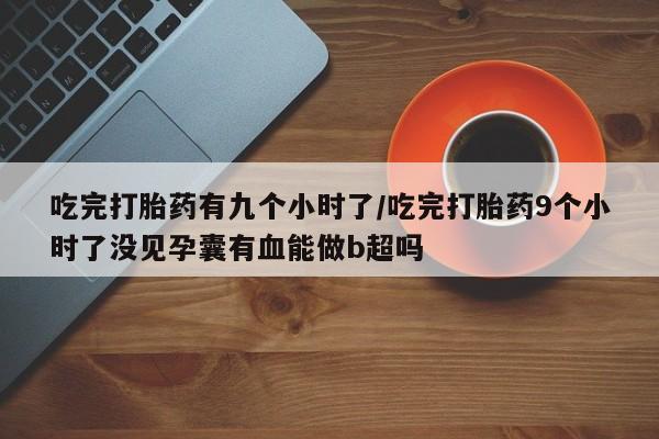 米非米索在线付款吃完打胎药有九个小时了/吃完打胎药9个小时了没见孕囊有血能做b超吗