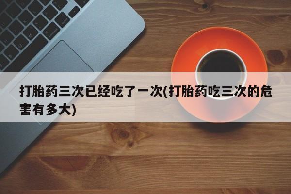 米非米索在线付款打胎药三次已经吃了一次(打胎药吃三次的危害有多大)