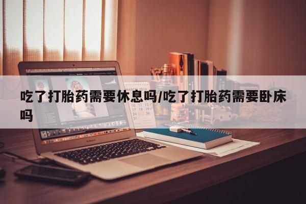 米非米索在线付款吃了打胎药需要休息吗/吃了打胎药需要卧床吗