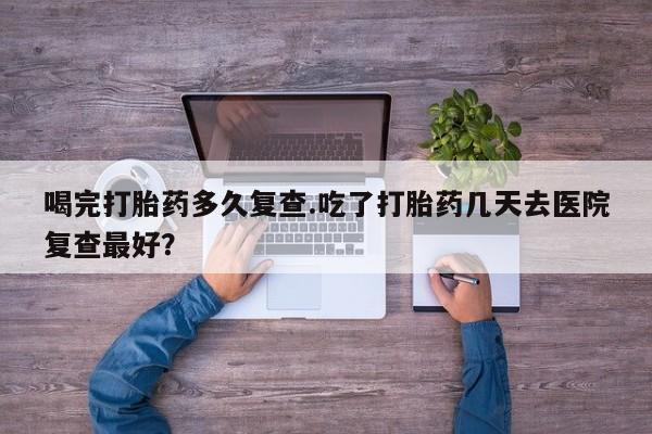 米非米索在线付款喝完打胎药多久复查.吃了打胎药几天去医院复查最好？