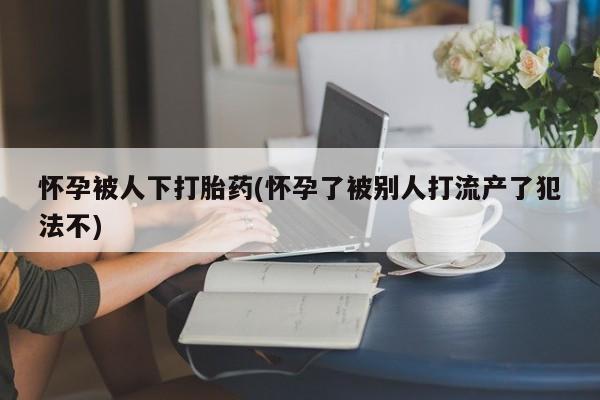 米非米索在线付款怀孕被人下打胎药(怀孕了被别人打流产了犯法不)
