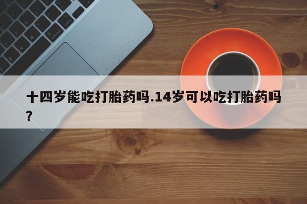米非米索在线付款十四岁能吃打胎药吗.14岁可以吃打胎药吗？