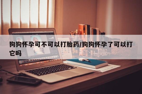 米非米索在线付款狗狗怀孕可不可以打胎药/狗狗怀孕了可以打它吗