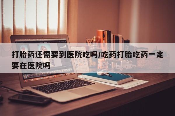 米非米索在线付款打胎药还需要到医院吃吗/吃药打胎吃药一定要在医院吗