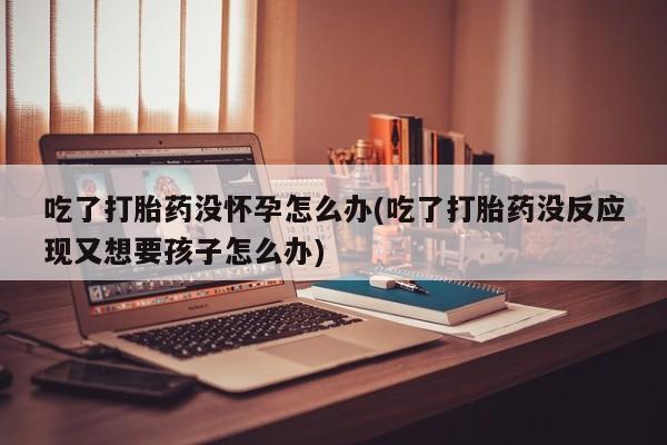 米非米索在线付款吃了打胎药没怀孕怎么办(吃了打胎药没反应现又想要孩子怎么办)