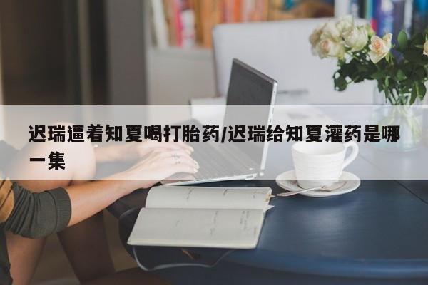 米非米索在线付款迟瑞逼着知夏喝打胎药/迟瑞给知夏灌药是哪一集