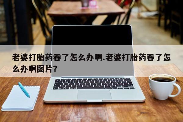 米非米索在线付款老婆打胎药吞了怎么办啊.老婆打胎药吞了怎么办啊图片？
