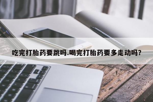 米非米索在线付款吃完打胎药要跳吗.喝完打胎药要多走动吗？