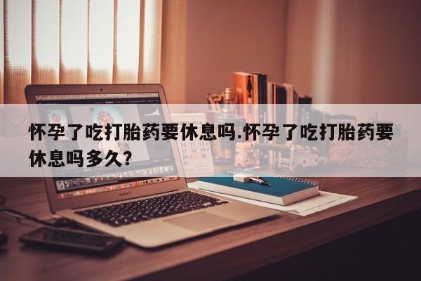 米非米索在线付款怀孕了吃打胎药要休息吗.怀孕了吃打胎药要休息吗多久？