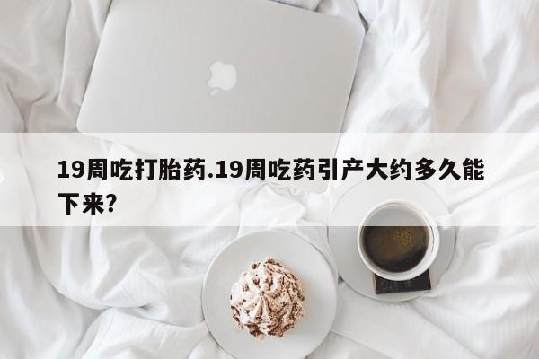 米非米索在线付款19周吃打胎药.19周吃药引产大约多久能下来？