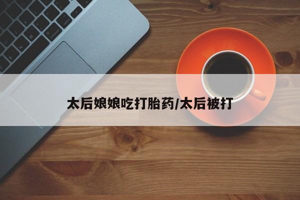 米非米索在线付款太后娘娘吃打胎药/太后被打