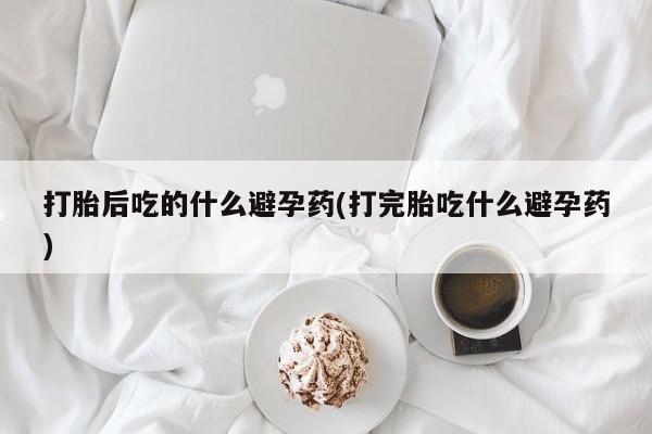 米非米索在线付款打胎后吃的什么避孕药(打完胎吃什么避孕药)