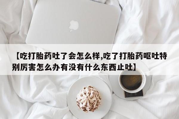 米非米索在线付款【吃打胎药吐了会怎么样,吃了打胎药呕吐特别厉害怎么办有没有什么东西止吐】