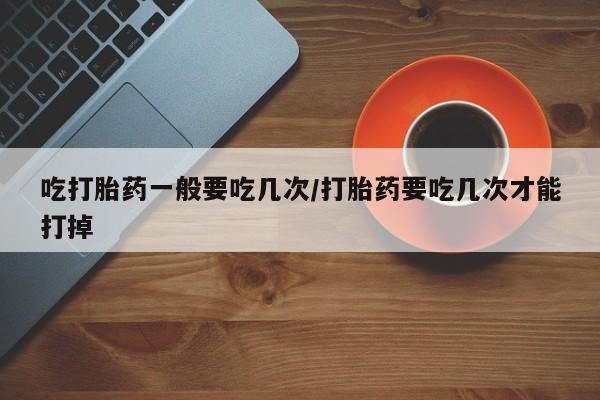 米非米索在线付款吃打胎药一般要吃几次/打胎药要吃几次才能打掉