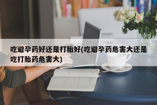 米非米索在线付款吃避孕药好还是打胎好(吃避孕药危害大还是吃打胎药危害大)