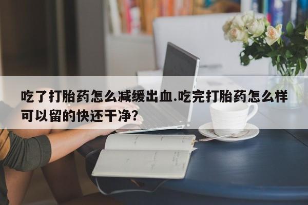 米非米索在线付款吃了打胎药怎么减缓出血.吃完打胎药怎么样可以留的快还干净？