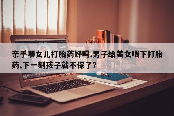 米非米索在线付款亲手喂女儿打胎药好吗.男子给美女喂下打胎药,下一刻孩子就不保了？