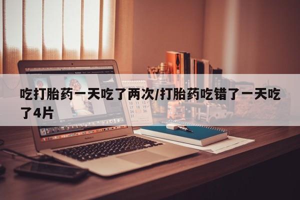 米非米索在线付款吃打胎药一天吃了两次/打胎药吃错了一天吃了4片