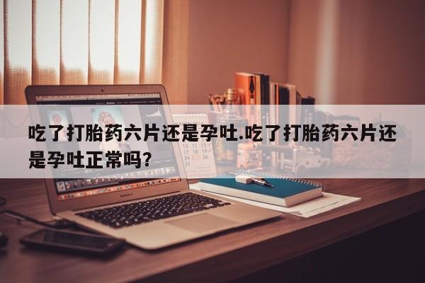 米非米索在线付款吃了打胎药六片还是孕吐.吃了打胎药六片还是孕吐正常吗？