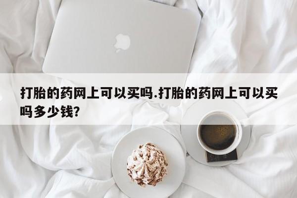 米非米索在线付款打胎的药网上可以买吗.打胎的药网上可以买吗多少钱？