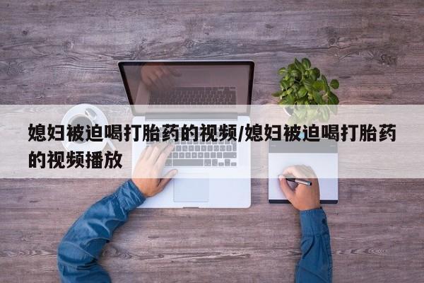 米非米索在线付款媳妇被迫喝打胎药的视频/媳妇被迫喝打胎药的视频播放