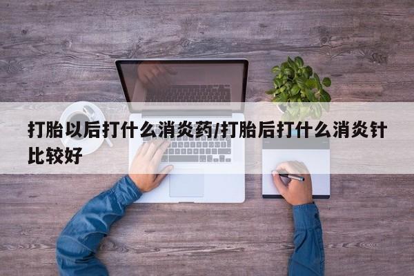 米非米索在线付款打胎以后打什么消炎药/打胎后打什么消炎针比较好