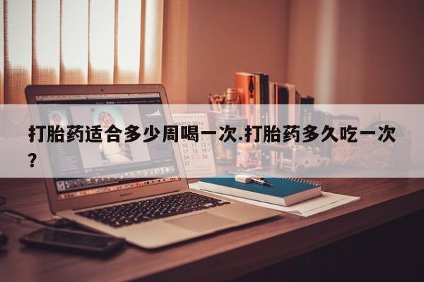 米非米索在线付款打胎药适合多少周喝一次.打胎药多久吃一次？