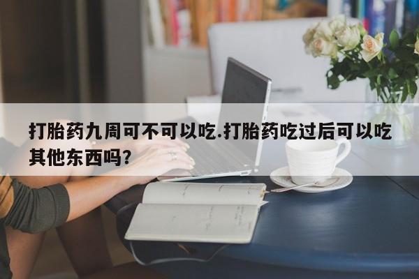 米非米索在线付款打胎药九周可不可以吃.打胎药吃过后可以吃其他东西吗？