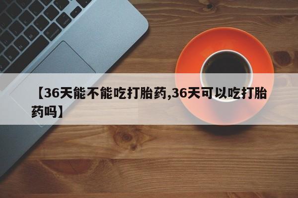 米非米索在线付款【36天能不能吃打胎药,36天可以吃打胎药吗】