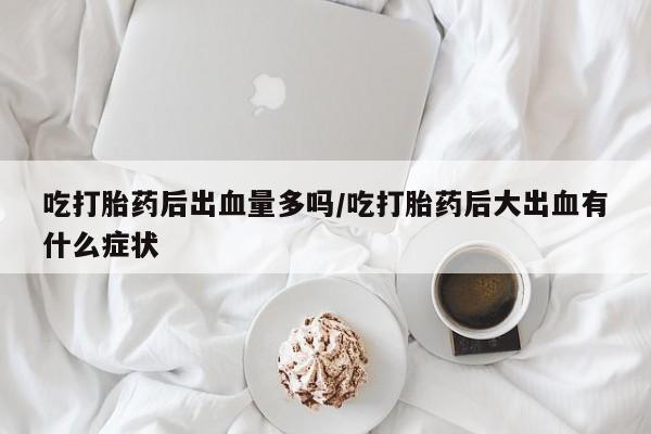 米非米索在线付款吃打胎药后出血量多吗/吃打胎药后大出血有什么症状