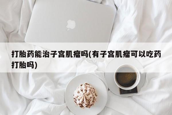 米非米索在线付款打胎药能治子宫肌瘤吗(有子宫肌瘤可以吃药打胎吗)